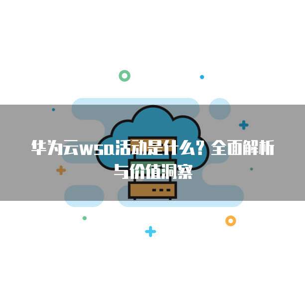 华为云wsa活动是什么？全面解析与价值洞察
