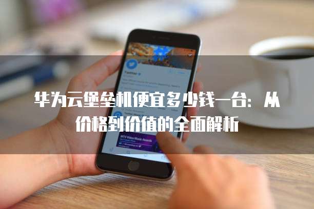 华为云堡垒机便宜多少钱一台：从价格到价值的全面解析