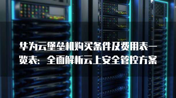 华为云堡垒机购买条件及费用表一览表:全面解析云上安全管控方案