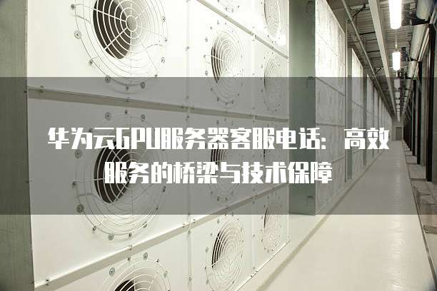 华为云GPU服务器客服电话:高效服务的桥梁与技术保障