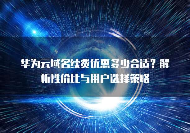 华为云域名续费优惠多少合适?解析性价比与用户选择策略