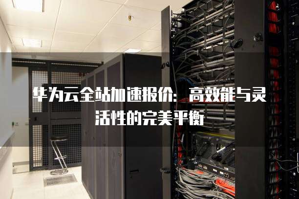 华为云全站加速报价:高效能与灵活性的完美平衡