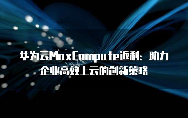 华为云MaxCompute返利:助力企业高效上云的创新策略