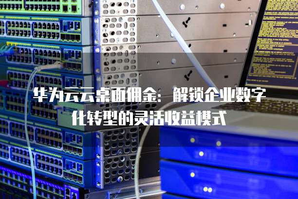 华为云云桌面佣金：解锁企业数字化转型的灵活收益模式