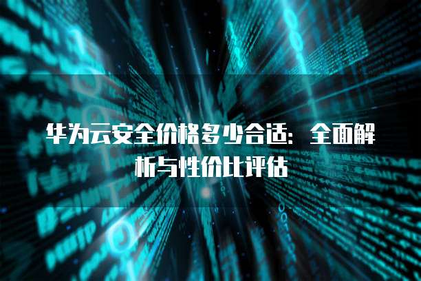 华为云安全价格多少合适：全面解析与性价比评估