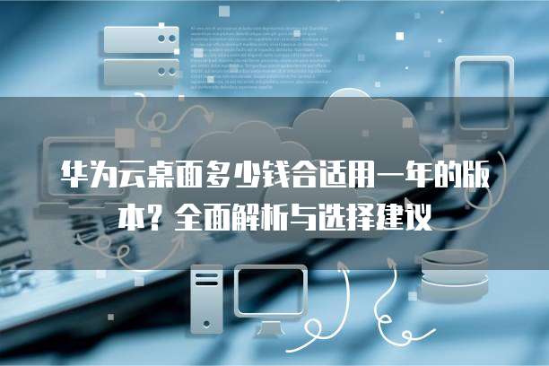 华为云桌面多少钱合适用一年的版本?全面解析与选择建议