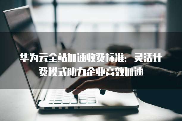 华为云全站加速收费标准：灵活计费模式助力企业高效加速