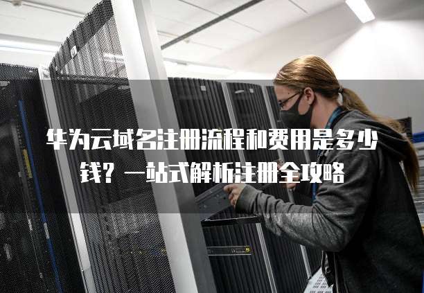 华为云域名注册流程和费用是多少钱?一站式解析注册全攻略