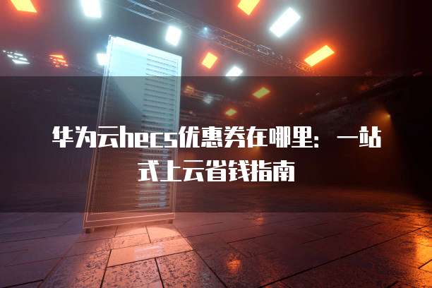 华为云hecs优惠券在哪里:一站式上云省钱指南