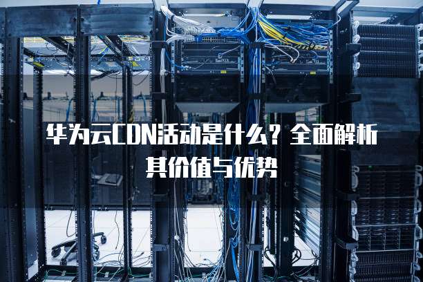 华为云CDN活动是什么?全面解析其价值与优势