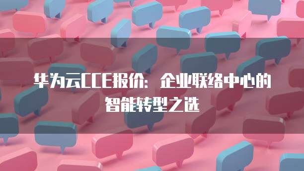 华为云CCE报价:企业联络中心的智能转型之选