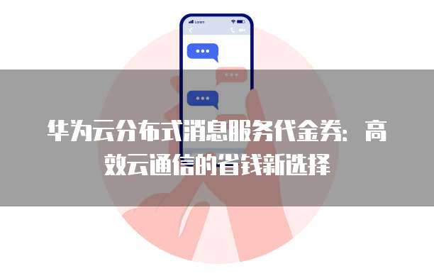 华为云分布式消息服务代金券:高效云通信的省钱新选择