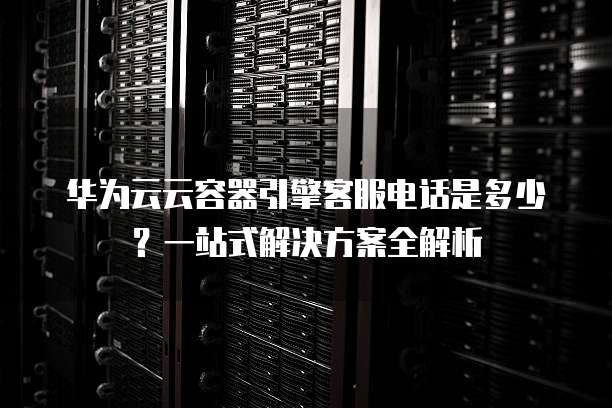 华为云云容器引擎客服电话是多少?一站式解决方案全解析