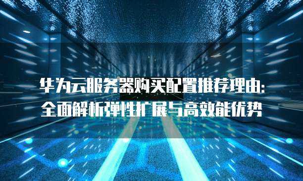 华为云服务器购买配置推荐理由:全面解析弹性扩展与高效能优势