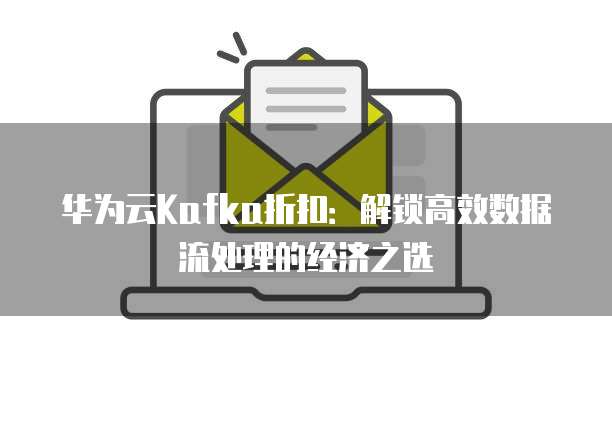 华为云Kafka折扣：解锁高效数据流处理的经济之选