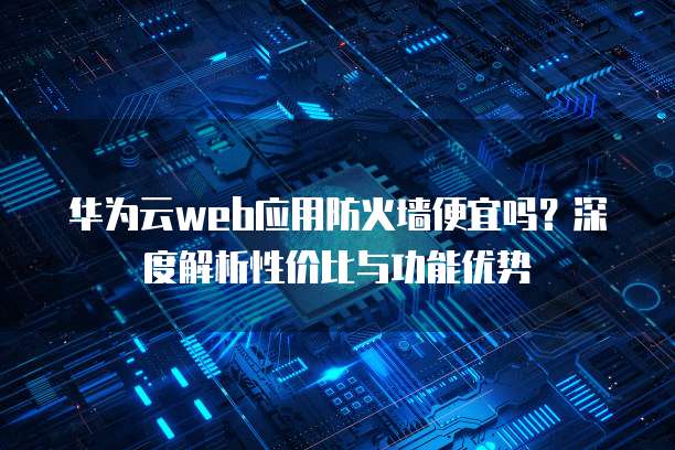 华为云web应用防火墙便宜吗?深度解析性价比与功能优势