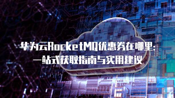华为云RocketMQ优惠券在哪里：一站式获取指南与实用建议