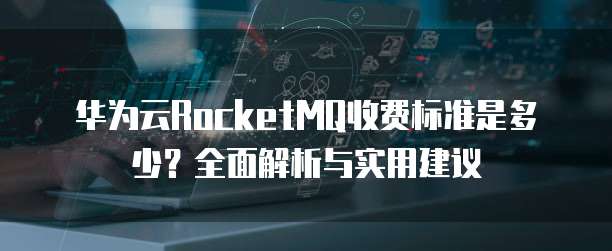华为云RocketMQ收费标准是多少?全面解析与实用建议