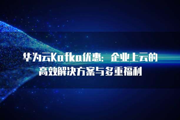 华为云Kafka优惠:企业上云的高效解决方案与多重福利