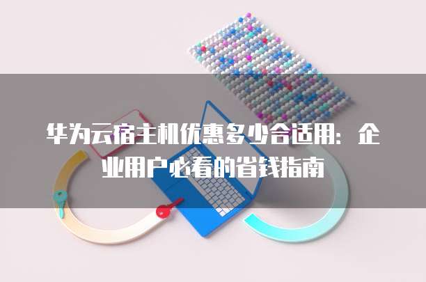 华为云宿主机优惠多少合适用:企业用户必看的省钱指南