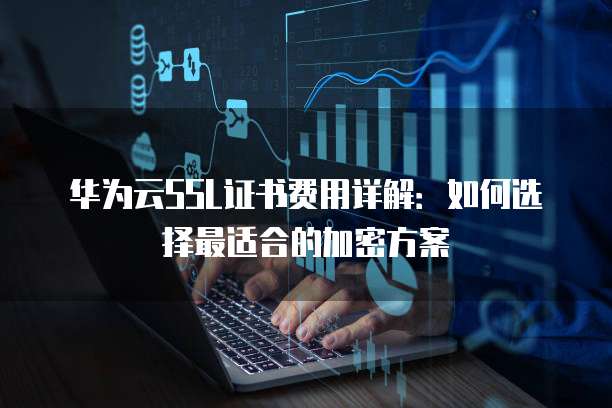 华为云SSL证书费用详解：如何选择最适合的加密方案