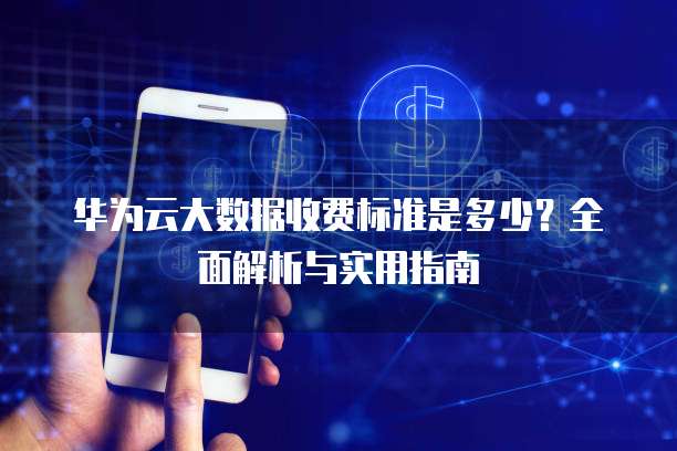 华为云大数据收费标准是多少?全面解析与实用指南