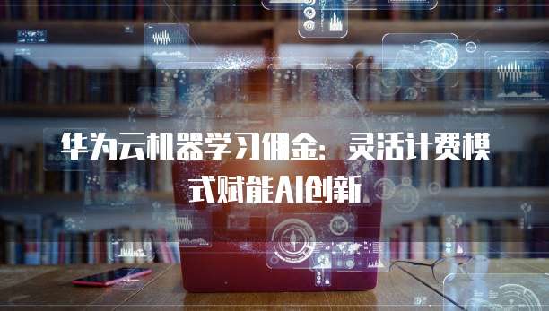 华为云机器学习佣金：灵活计费模式赋能AI创新