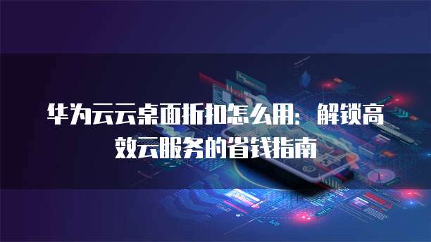 华为云云桌面折扣怎么用：解锁高效云服务的省钱指南