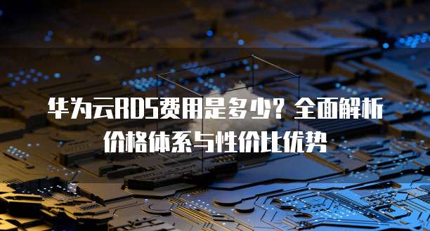 华为云RDS费用是多少?全面解析价格体系与性价比优势