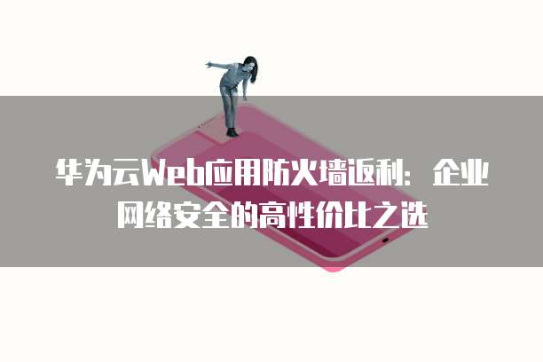 华为云Web应用防火墙返利：企业网络安全的高性价比之选
