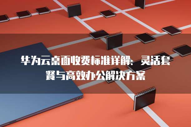 华为云桌面收费标准详解:灵活套餐与高效办公解决方案
