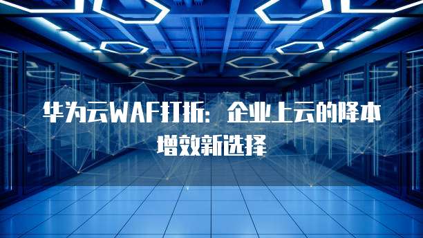 华为云WAF打折：企业上云的降本增效新选择