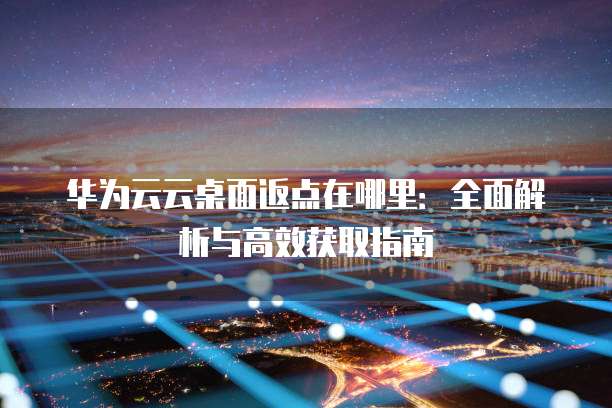 华为云云桌面返点在哪里:全面解析与高效获取指南