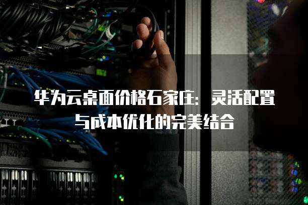 华为云桌面价格石家庄：灵活配置与成本优化的完美结合