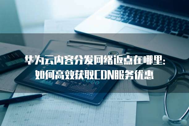 华为云内容分发网络返点在哪里:如何高效获取CDN服务优惠