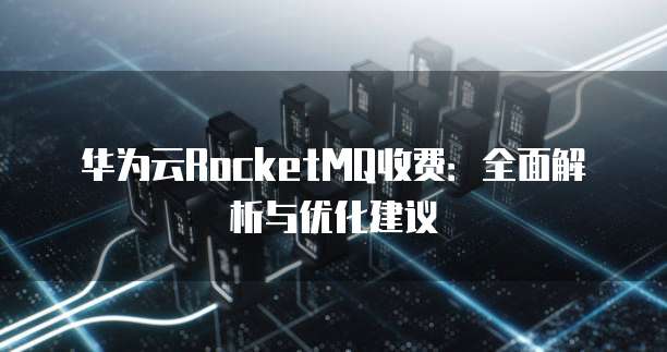 华为云RocketMQ收费：全面解析与优化建议