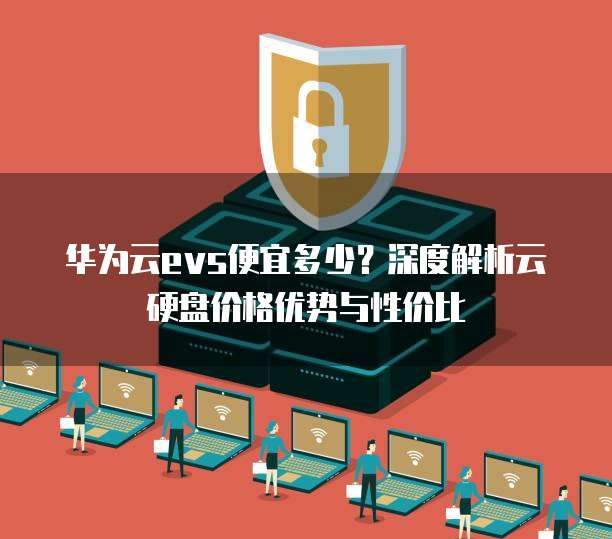 华为云evs便宜多少?深度解析云硬盘价格优势与性价比