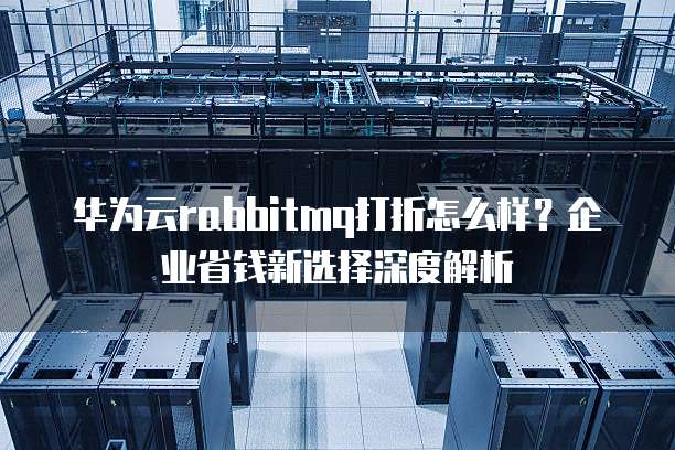 华为云rabbitmq打折怎么样？企业省钱新选择深度解析