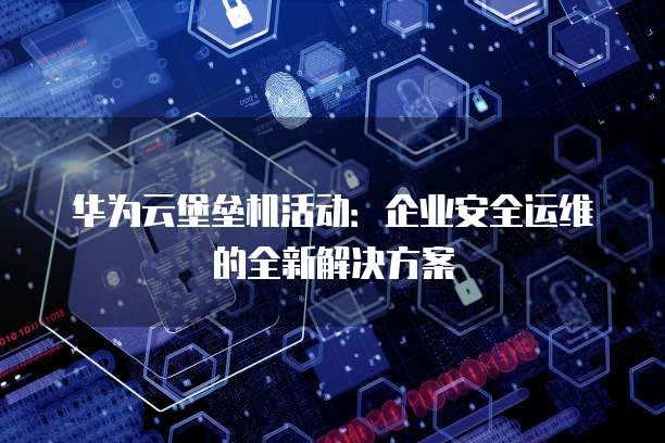 华为云堡垒机活动:企业安全运维的全新解决方案