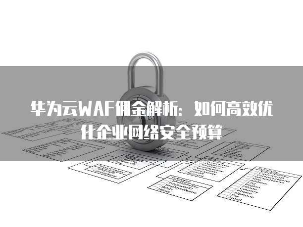 华为云WAF佣金解析:如何高效优化企业网络安全预算