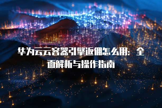 华为云云容器引擎返佣怎么用:全面解析与操作指南
