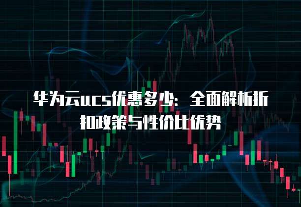 华为云ucs优惠多少:全面解析折扣政策与性价比优势