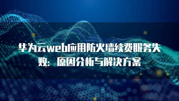 华为云web应用防火墙续费服务失败:原因分析与解决方案
