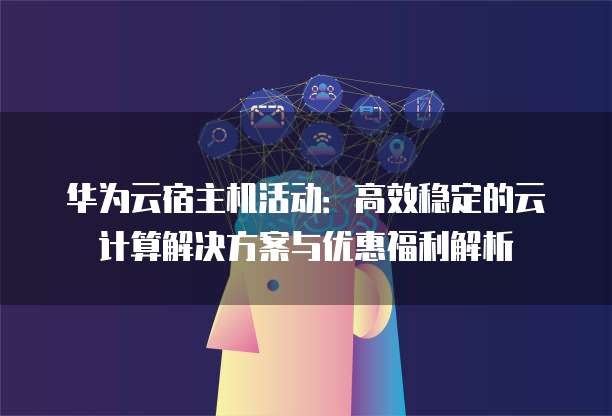 华为云宿主机活动:高效稳定的云计算解决方案与优惠福利解析