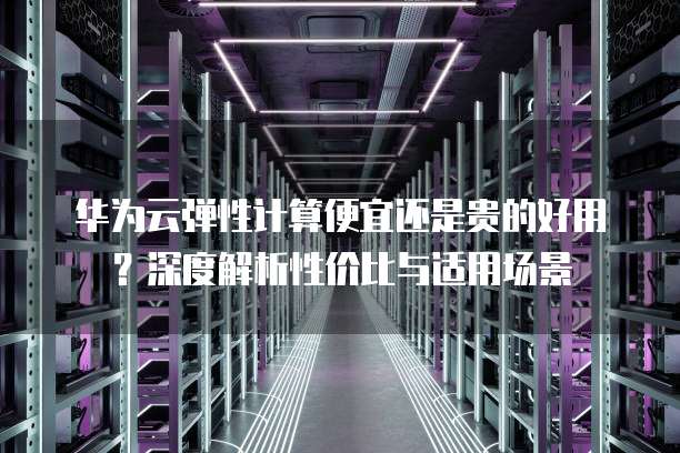 华为云弹性计算便宜还是贵的好用?深度解析性价比与适用场景