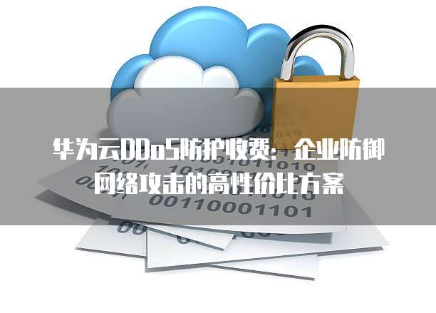 华为云DDoS防护收费:企业防御网络攻击的高性价比方案