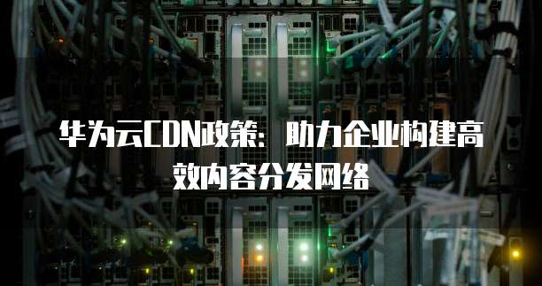 华为云CDN政策:助力企业构建高效内容分发网络