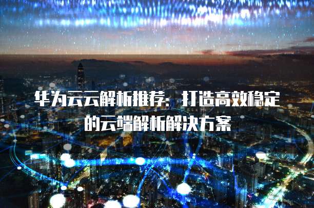 华为云云解析推荐:打造高效稳定的云端解析解决方案