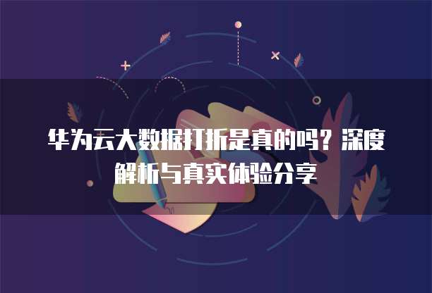 华为云大数据打折是真的吗？深度解析与真实体验分享