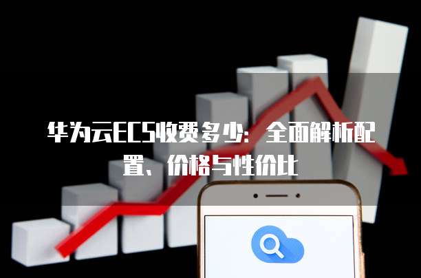 华为云ECS收费多少:全面解析配置、价格与性价比
